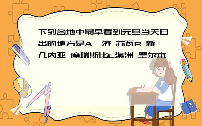 下列各地中最早看到元旦当天日出的地方是A斐济 苏瓦B 新几内亚 摩瑞斯比C澳洲 墨尔本