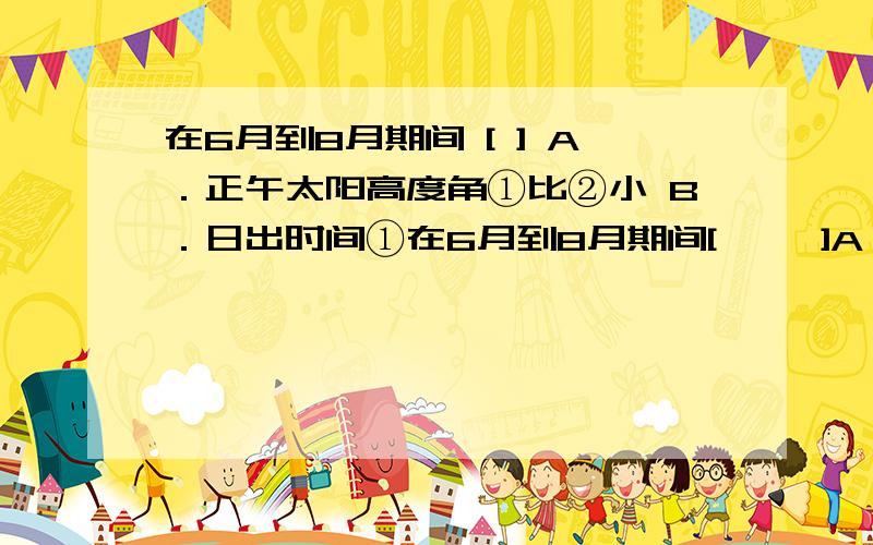 在6月到8月期间 [ ] A．正午太阳高度角①比②小 B．日出时间①在6月到8月期间[     ]A．正午太阳高度角①比②小           B．日出时间①比③早C．④地白昼时间逐渐增加             D．便于在⑤