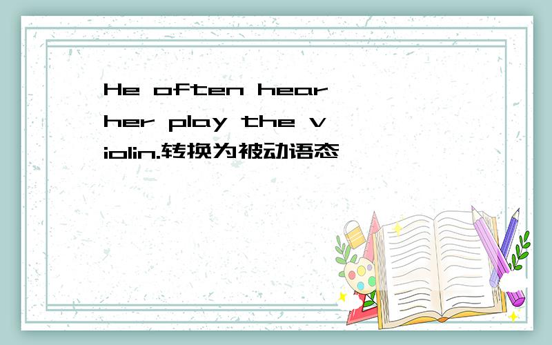 He often hear her play the violin.转换为被动语态