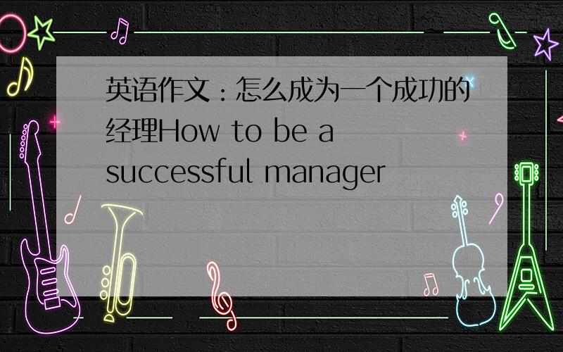 英语作文：怎么成为一个成功的经理How to be a successful manager