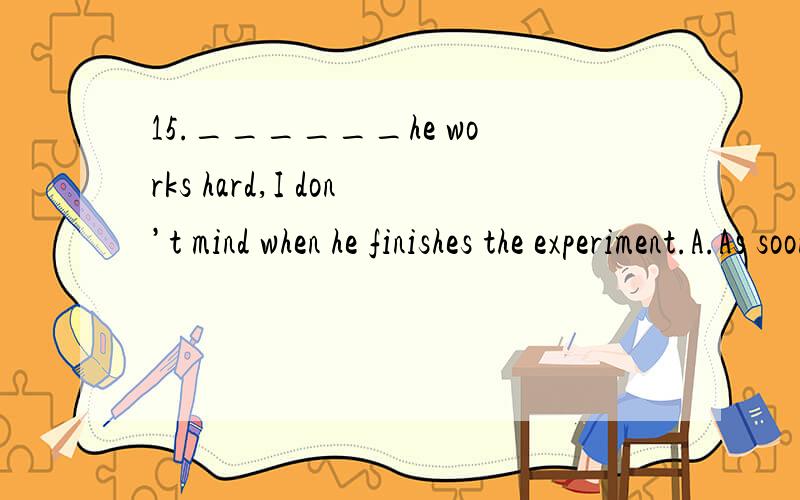 15.______he works hard,I don’t mind when he finishes the experiment.A.As soon as B.As well as C.So far as D.So long as16.If he had worked harder,he______the exams.A.must have got through B.would get through C.would have got through D.could get thro