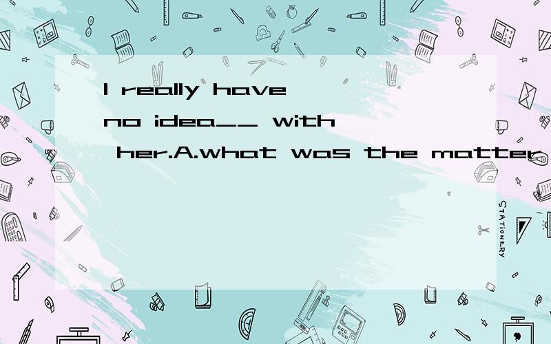 I really have no idea__ with her.A.what was the matter B.what the matter was.请问选A对吗?有人觉得：“what 在从句中作主语，且与the matter是同指的”。那么宾语从句的引导词在从句中作主语的话，还保留原来