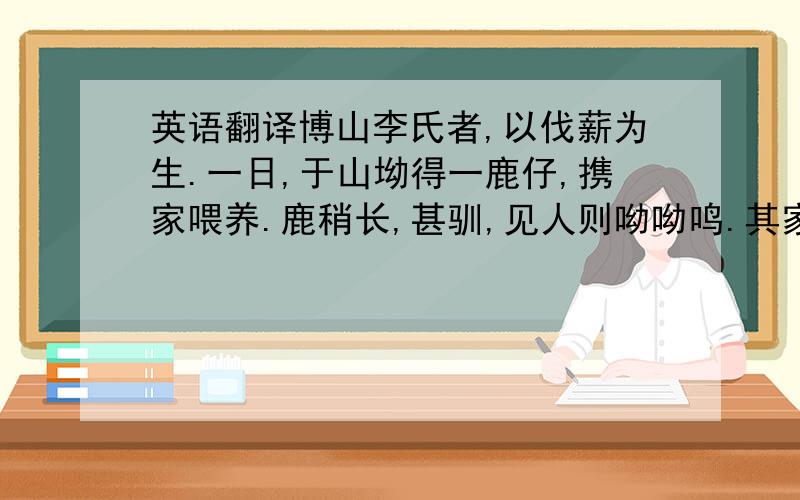 英语翻译博山李氏者,以伐薪为生.一日,于山坳得一鹿仔,携家喂养.鹿稍长,甚驯,见人则呦呦鸣.其家户外皆山,鹿出,至暮必归.时值秋祭,例用鹿.官府督猎者急,限期送上,然旬日间无所获,乃向李氏