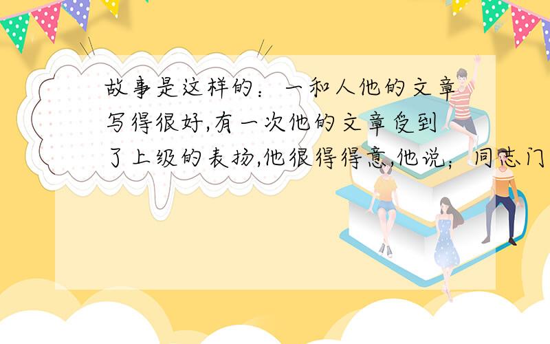 故事是这样的：一和人他的文章写得很好,有一次他的文章受到了上级的表扬,他很得得意,他说；同志门都说我那篇文章写的好.给我找一下,好让我也读读嘛.讽刺了什么啊