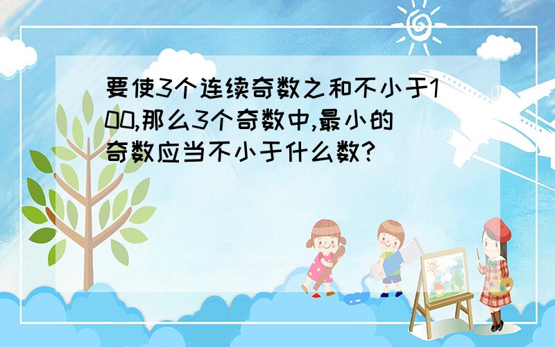 要使3个连续奇数之和不小于100,那么3个奇数中,最小的奇数应当不小于什么数?