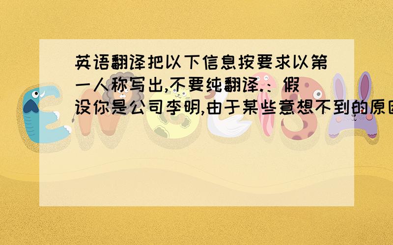 英语翻译把以下信息按要求以第一人称写出,不要纯翻译.：假设你是公司李明,由于某些意想不到的原因,你公司无法按时给客户邮递样品,但是你保证本月底前一定邮寄.你写信表示歉意,并解释