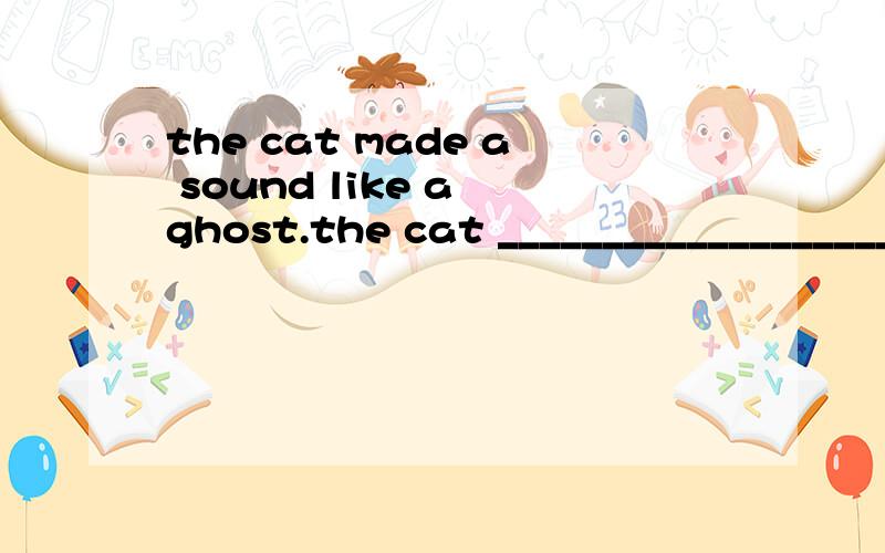 the cat made a sound like a ghost.the cat _______________________a ghost 同义句