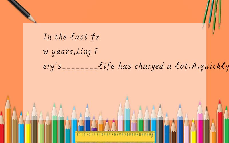 In the last few years,Ling Feng's________life has changed a lot.A.quickly B.easily C.easy(麻烦顺便翻译一下）The young soldiers lost their lives ________people.We take pride in them.A.for B.at C.on(麻烦顺便翻译一下）根据句意