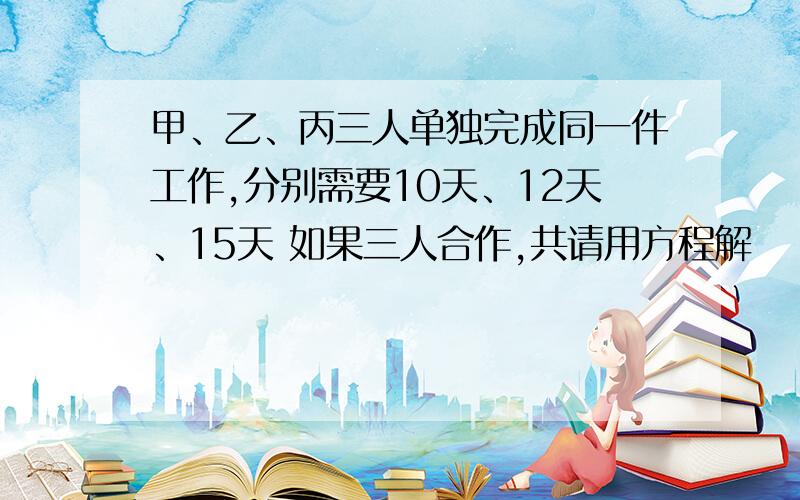 甲、乙、丙三人单独完成同一件工作,分别需要10天、12天、15天 如果三人合作,共请用方程解