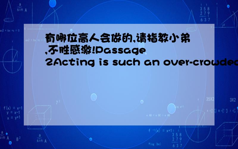 有哪位高人会做的,请指教小弟,不胜感激!Passage 2Acting is such an over-crowded profession that the only advice that should be given to a young person thinking of going on the stage is “Don’t!”. But it is useless to try to discour