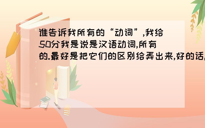 谁告诉我所有的“动词”,我给50分我是说是汉语动词,所有的.最好是把它们的区别给弄出来,好的话,我再给30分!大哥，分不是那么好得的呀