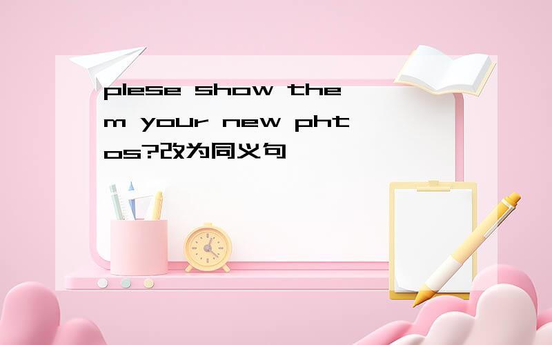 plese show them your new phtos?改为同义句