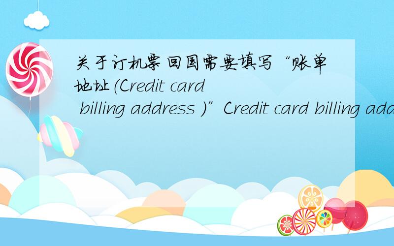 关于订机票回国需要填写“账单地址（Credit card billing address ）”Credit card billing address (Please write in English) (The billing address of the credit card used must be from the same country as the website you are currently usi