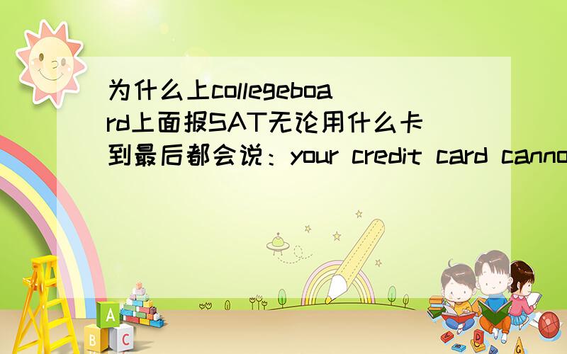 为什么上collegeboard上面报SAT无论用什么卡到最后都会说：your credit card cannot be proceededyour credit card cannot be proceeded.报名是到了最后,place your order的地步了.不懂得的不要进来.卡换了没用.但是钱