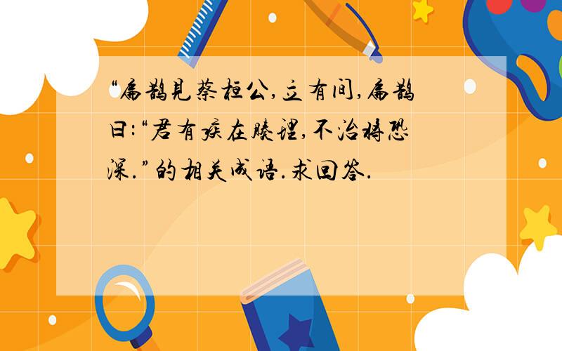 “扁鹊见蔡桓公,立有间,扁鹊曰:“君有疾在腠理,不治将恐深.”的相关成语.求回答.