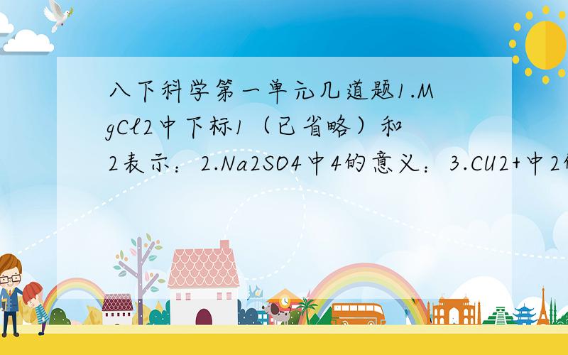 八下科学第一单元几道题1.MgCl2中下标1（已省略）和2表示：2.Na2SO4中4的意义：3.CU2+中2的意义：好的会加分的,很急啊!谢谢