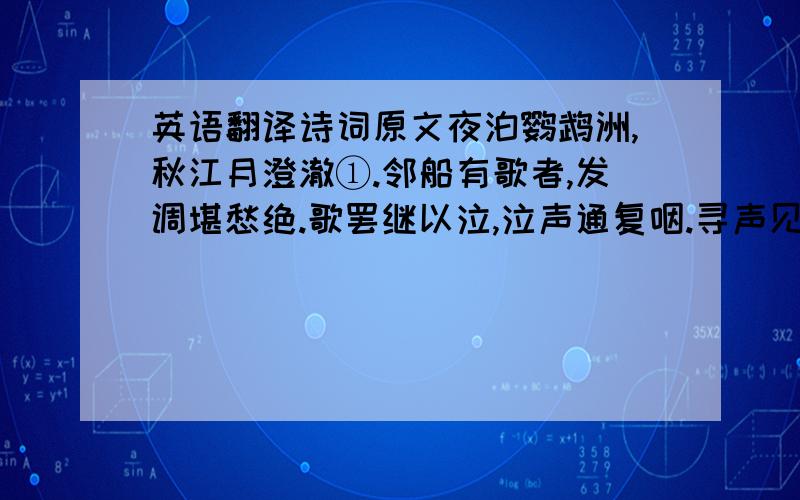 英语翻译诗词原文夜泊鹦鹉洲,秋江月澄澈①.邻船有歌者,发调堪愁绝.歌罢继以泣,泣声通复咽.寻声见其人,有妇颜如雪.独倚帆樯立,娉婷②十七八.夜泪似真珠,双双堕明月.借问谁家妇,歌泣何凄