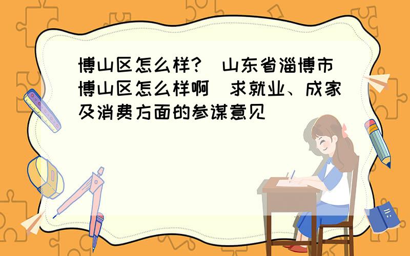 博山区怎么样?（山东省淄博市博山区怎么样啊）求就业、成家及消费方面的参谋意见