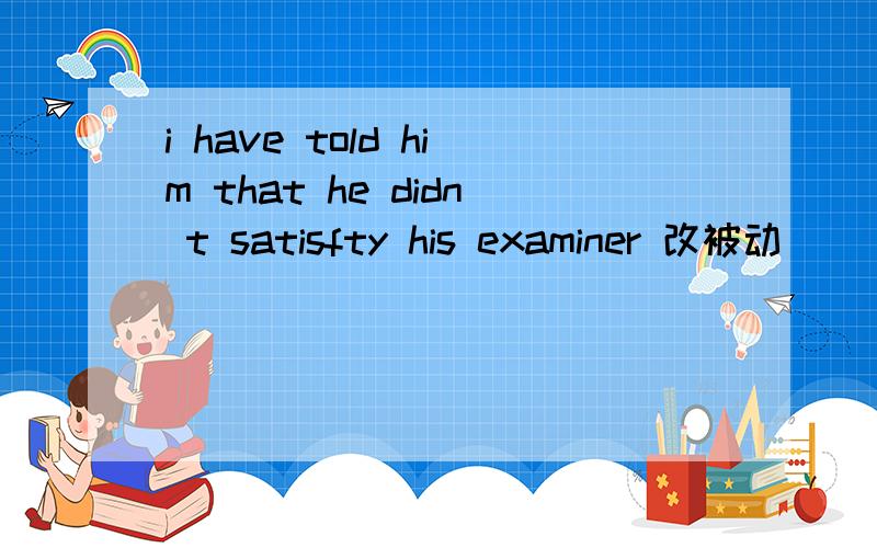 i have told him that he didn t satisfty his examiner 改被动