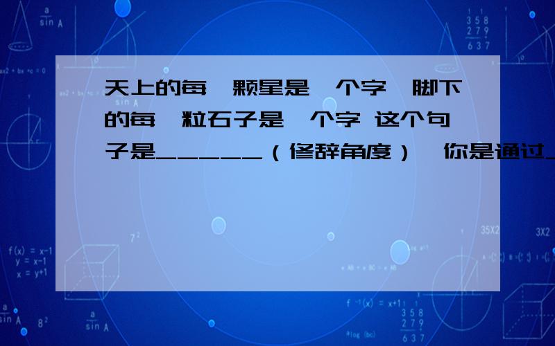 天上的每一颗星是一个字,脚下的每一粒石子是一个字 这个句子是_____（修辞角度）,你是通过____这个词来判