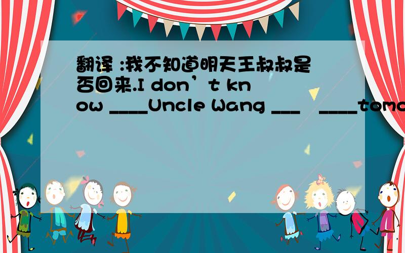 翻译 :我不知道明天王叔叔是否回来.I don’t know ____Uncle Wang ___　____tomorrow、