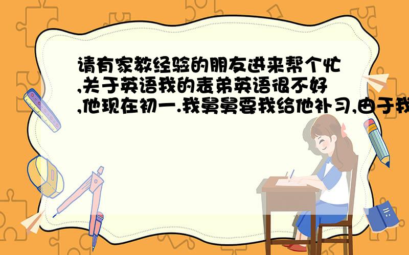 请有家教经验的朋友进来帮个忙,关于英语我的表弟英语很不好,他现在初一.我舅舅要我给他补习,由于我自己对英语很感兴趣,所以学起来一点都不觉得痛苦,很自然的成绩还不错.所以,对于补