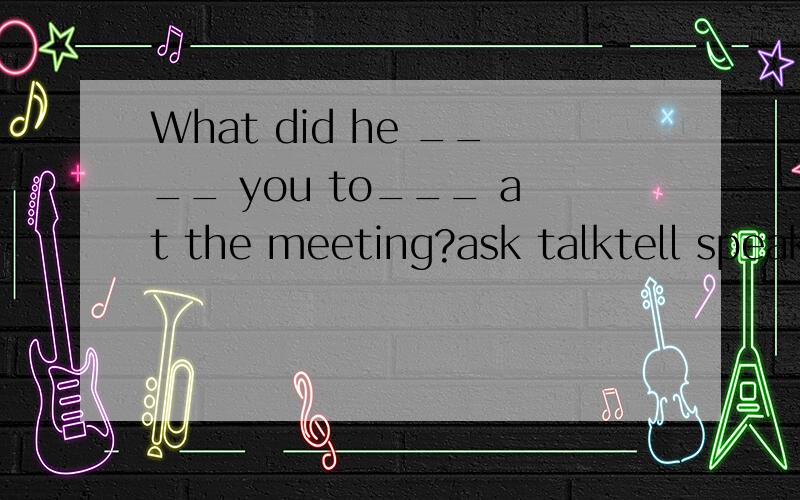 What did he ____ you to___ at the meeting?ask talktell speak ask speak tell say