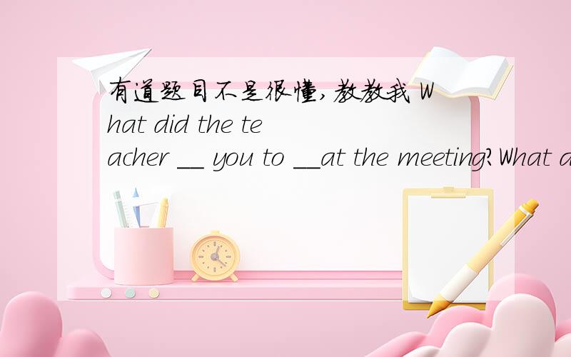 有道题目不是很懂,教教我 What did the teacher __ you to __at the meeting?What did the teacher __ you to __at the meeting?A tell,say B ask,speak C tell,speak D ask,talk有谁懂得,教教我!