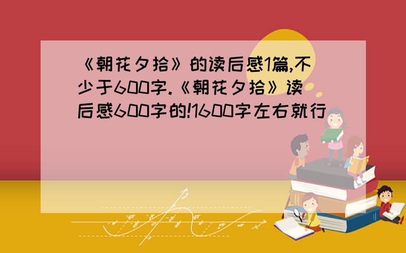 《朝花夕拾》的读后感1篇,不少于600字.《朝花夕拾》读后感600字的!1600字左右就行