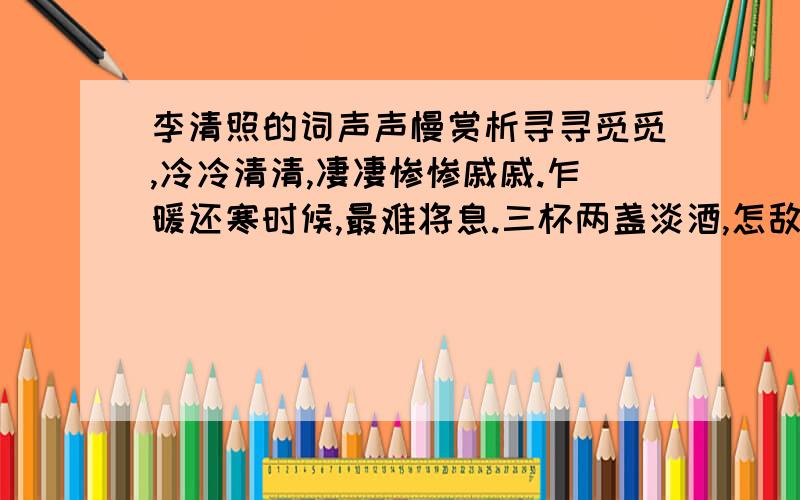 李清照的词声声慢赏析寻寻觅觅,冷冷清清,凄凄惨惨戚戚.乍暖还寒时候,最难将息.三杯两盏淡酒,怎敌他晚来风急?雁过也,正伤心,却是旧时相识.满地黄花堆积,憔悴损,如今有谁堪摘?守着窗儿,