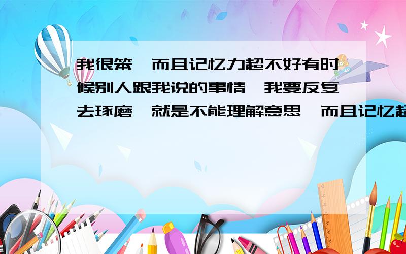 我很笨,而且记忆力超不好有时候别人跟我说的事情,我要反复去琢磨,就是不能理解意思,而且记忆超不好,刚发生没多久的事情,我都会忘,是为什么?有什么办法让自己真正用心去记呢?