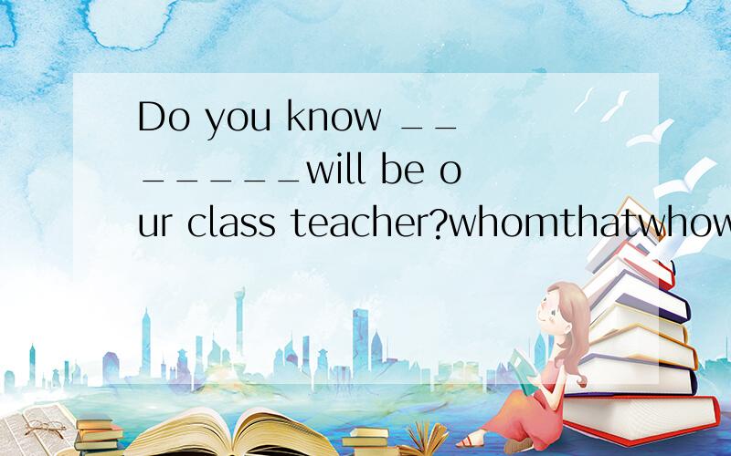 Do you know _______will be our class teacher?whomthatwhowhich