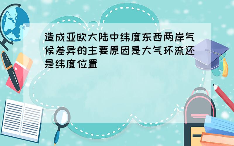 造成亚欧大陆中纬度东西两岸气候差异的主要原因是大气环流还是纬度位置