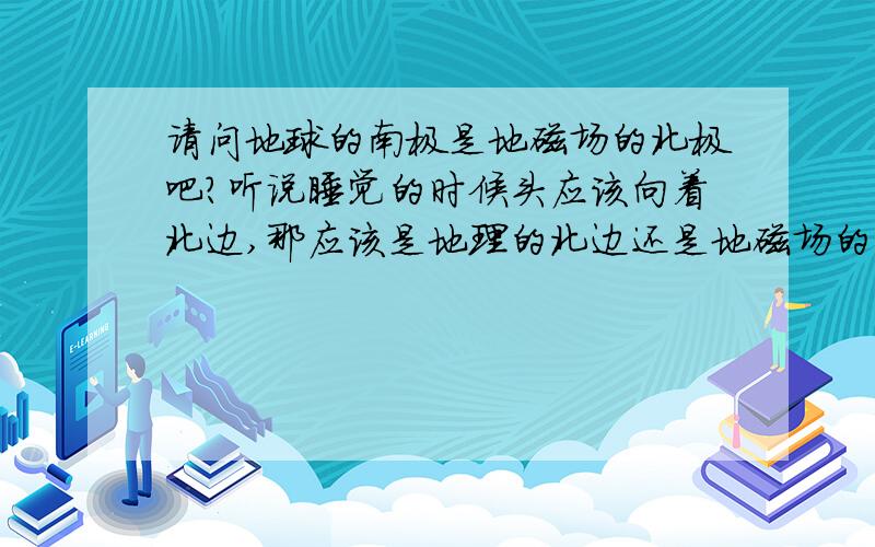 请问地球的南极是地磁场的北极吧?听说睡觉的时候头应该向着北边,那应该是地理的北边还是地磁场的北边呢?