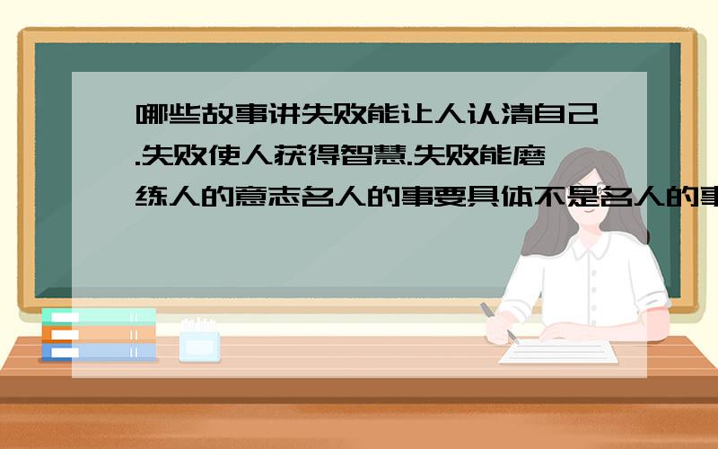 哪些故事讲失败能让人认清自己.失败使人获得智慧.失败能磨练人的意志名人的事要具体不是名人的事请不要太夸张