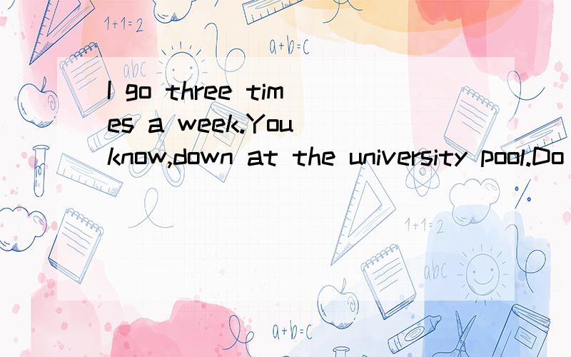 I go three times a week.You know,down at the university pool.Do you ever go there?