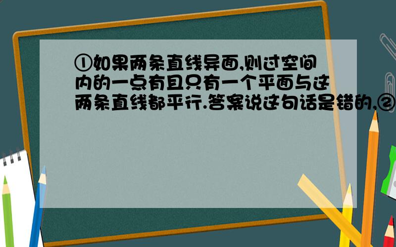 ①如果两条直线异面,则过空间内的一点有且只有一个平面与这两条直线都平行.答案说这句话是错的,②底面是等边三角形,侧面与底面所成的二面角都相等的三棱锥是正三棱锥.这句话为什么