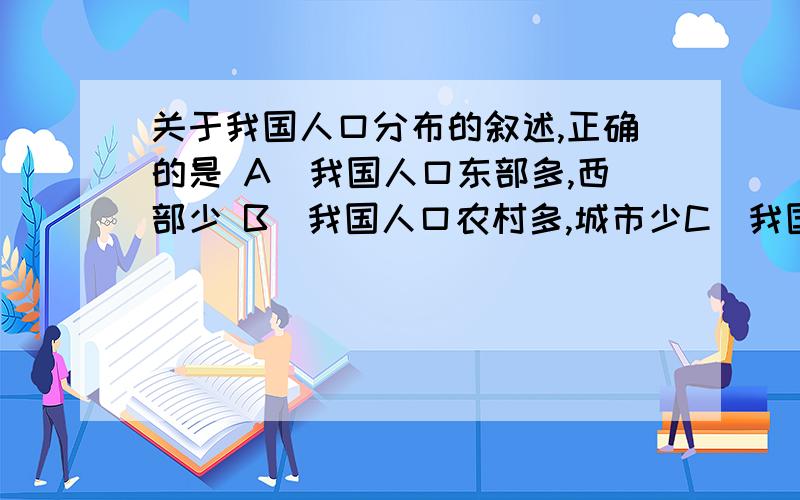 关于我国人口分布的叙述,正确的是 A．我国人口东部多,西部少 B．我国人口农村多,城市少C．我国人口密度西部小,东部大D．我国民族分布“大杂居,小聚居”