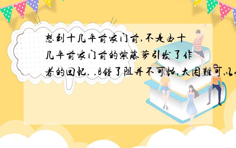 想到十几年前家门前,不是由十几年前家门前的紫藤萝引发了作者的回忆. .B错了阻并不可怕,大困难可以化整为零,化难为易,走一步,再走一步,定能战胜一切困难.B．《蝉》用先抑后扬的写法,由