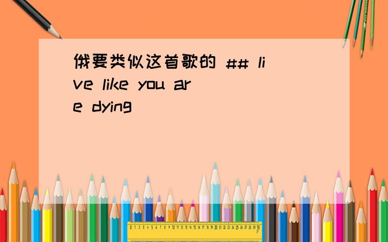 俄要类似这首歌的 ## live like you are dying