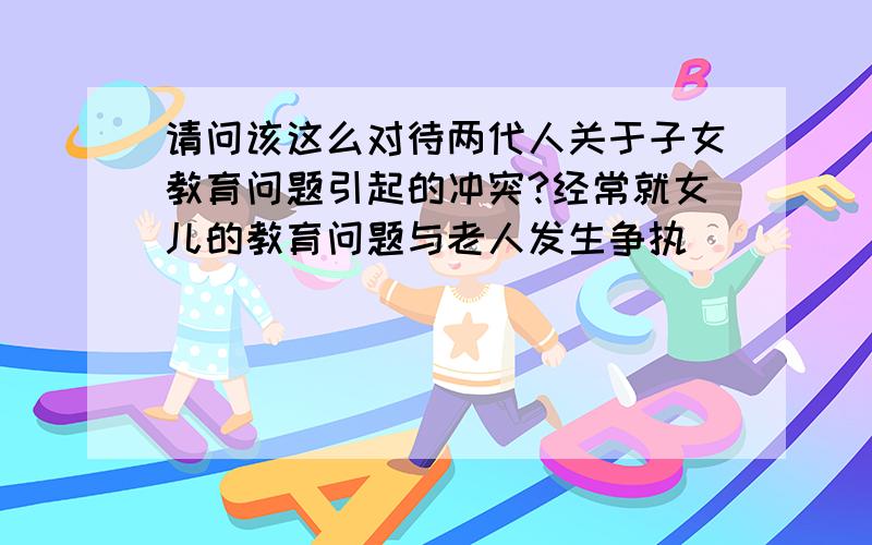 请问该这么对待两代人关于子女教育问题引起的冲突?经常就女儿的教育问题与老人发生争执