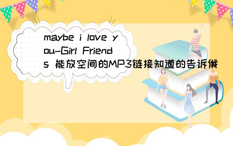 maybe i love you-Girl Friends 能放空间的MP3链接知道的告诉俄