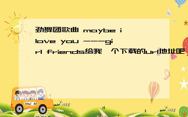 劲舞团歌曲 maybe i love you ---girl friends给我一个下载的url地址吧,点击就可以通过迅雷下载的,