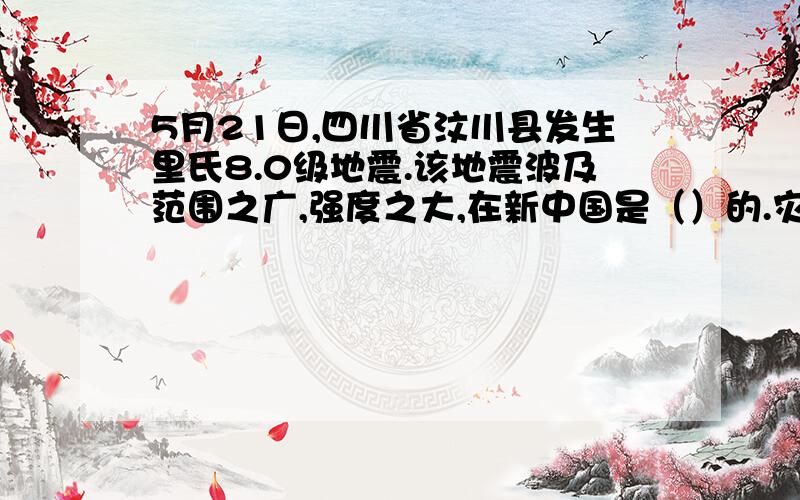 5月21日,四川省汶川县发生里氏8.0级地震.该地震波及范围之广,强度之大,在新中国是（）的.灾情就是命令、国务院立刻行动起来.温家宝总理（）,亲赴灾区,慰问灾民.人民子弟兵数十大万军,（