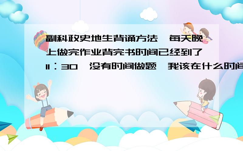 副科政史地生背诵方法,每天晚上做完作业背完书时间已经到了11：30,没有时间做题,我该在什么时间做题目?求学霸前辈们传授些经验