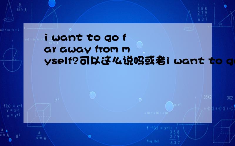 i want to go far away from myself?可以这么说吗或者i want to get away from myself就是想自己远离自己那到底是可不可以用 myself