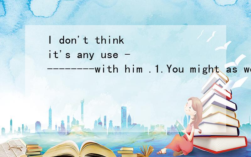 I don't think it's any use ---------with him .1.You might as well ------him alone.A.arguing;leave.B.to argue ; to leaving.Carguing; leaving.D.to argue; to leavr