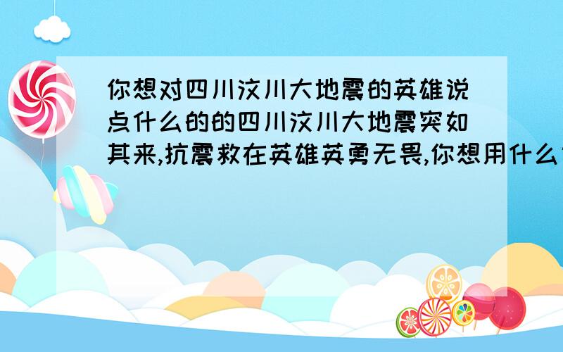 你想对四川汶川大地震的英雄说点什么的的四川汶川大地震突如其来,抗震救在英雄英勇无畏,你想用什么话来赞美抗震救灾英雄们呢?把你想说的几句话写出来.