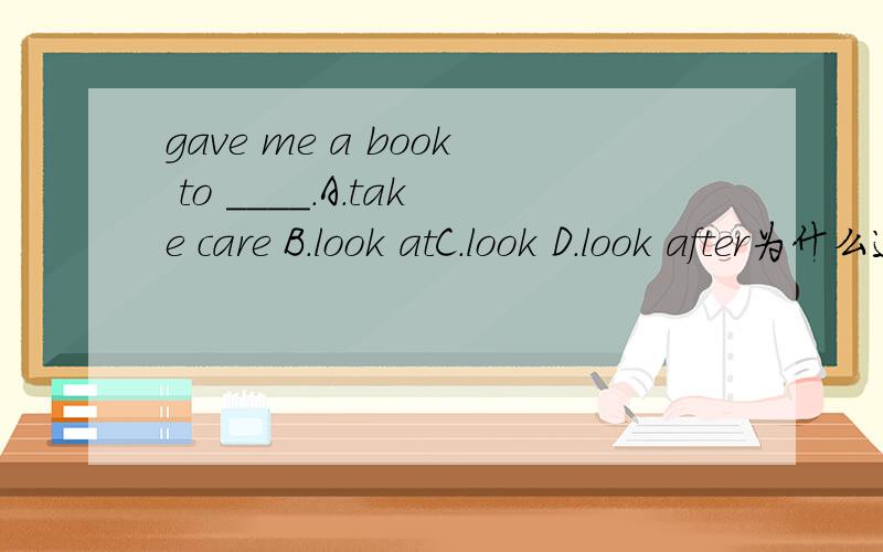 gave me a book to ____.A.take care B.look atC.look D.look after为什么选C呀,其他的为什么不对如果选C如何翻译呀答案是D不是C
