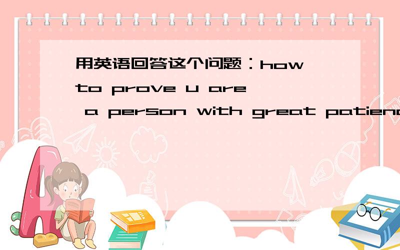 用英语回答这个问题：how to prove u are a person with great patience首先 我家人和朋友都说我很有耐心 这是个很好的证明其次,（我真的想不起来了,谁能帮我想一些可能发生在任何人身上具体的事能